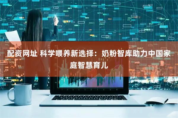 配资网址 科学喂养新选择：奶粉智库助力中国家庭智慧育儿