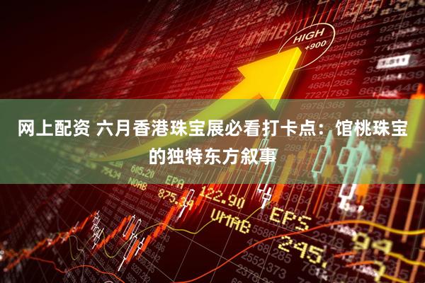 网上配资 六月香港珠宝展必看打卡点：馆桃珠宝的独特东方叙事