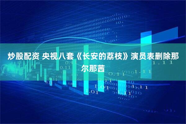 炒股配资 央视八套《长安的荔枝》演员表删除那尔那茜