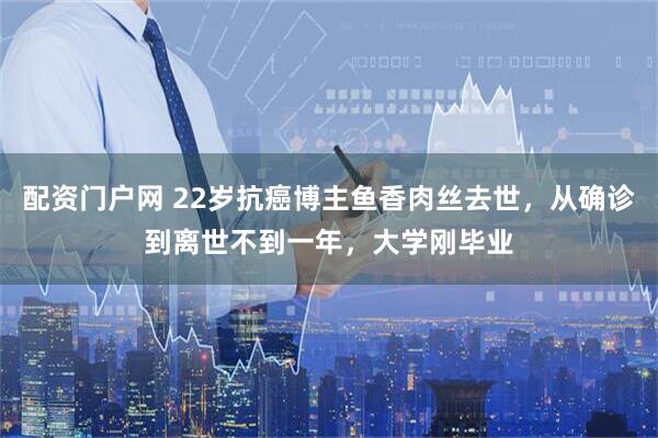 配资门户网 22岁抗癌博主鱼香肉丝去世，从确诊到离世不到一年，大学刚毕业