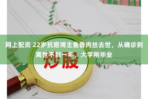 网上配资 22岁抗癌博主鱼香肉丝去世，从确诊到离世不到一年，大学刚毕业