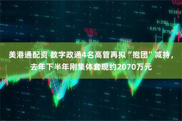 美港通配资 数字政通4名高管再拟“抱团”减持，去年下半年刚集体套现约2070万元