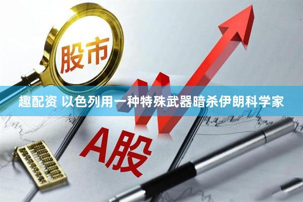 趣配资 以色列用一种特殊武器暗杀伊朗科学家