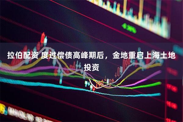 拉伯配资 度过偿债高峰期后，金地重启上海土地投资