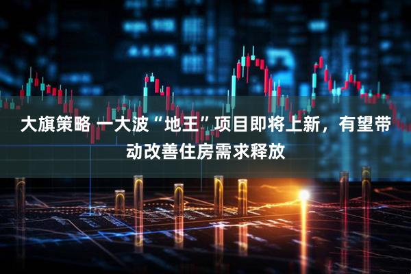 大旗策略 一大波“地王”项目即将上新，有望带动改善住房需求释放
