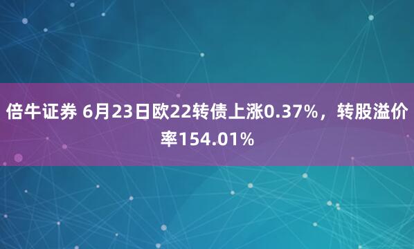 倍牛证券 6月23日欧22转债上涨0.37%，转股溢价率154.01%