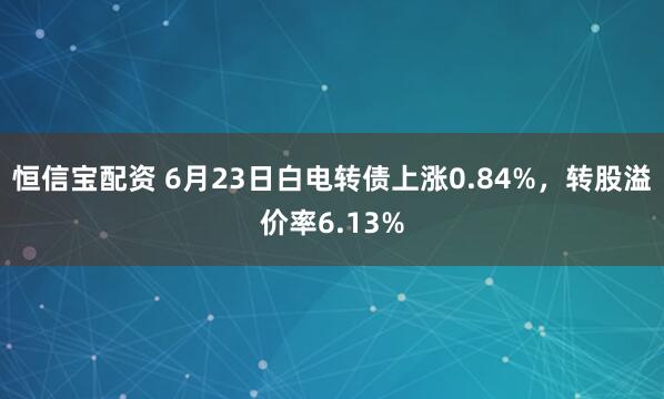 恒信宝配资 6月23日白电转债上涨0.84%，转股溢价率6.13%