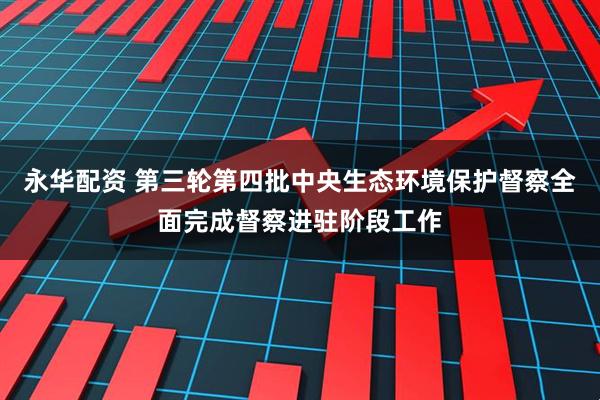 永华配资 第三轮第四批中央生态环境保护督察全面完成督察进驻阶段工作