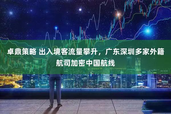 卓鼎策略 出入境客流量攀升，广东深圳多家外籍航司加密中国航线