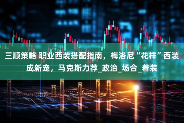 三顺策略 职业西装搭配指南，梅洛尼“花样”西装成新宠，马克斯力荐_政治_场合_着装