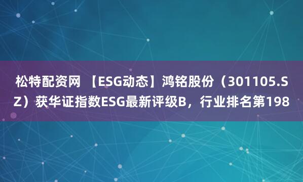 松特配资网 【ESG动态】鸿铭股份（301105.SZ）获华证指数ESG最新评级B，行业排名第198