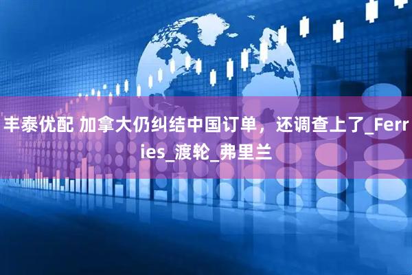 丰泰优配 加拿大仍纠结中国订单，还调查上了_Ferries_渡轮_弗里兰