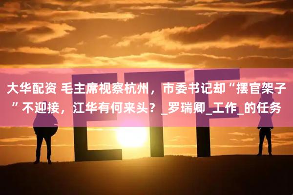 大华配资 毛主席视察杭州，市委书记却“摆官架子”不迎接，江华有何来头？_罗瑞卿_工作_的任务