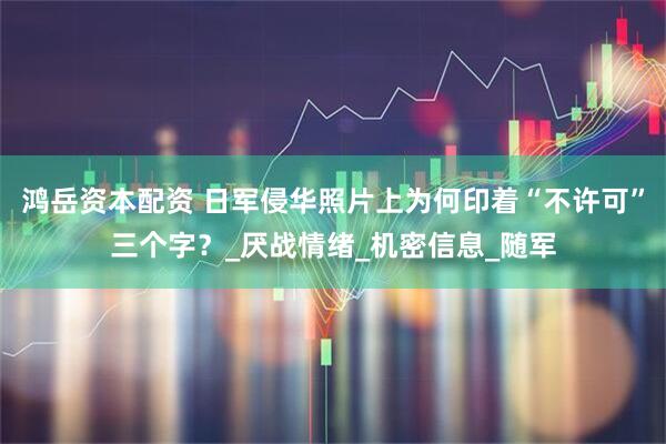 鸿岳资本配资 日军侵华照片上为何印着“不许可”三个字？_厌战情绪_机密信息_随军