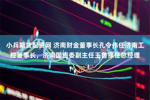 小兵期货配资网 济南财金董事长孔令伟任济南工控董事长，济南国资委副主任王鲁豫任总经理