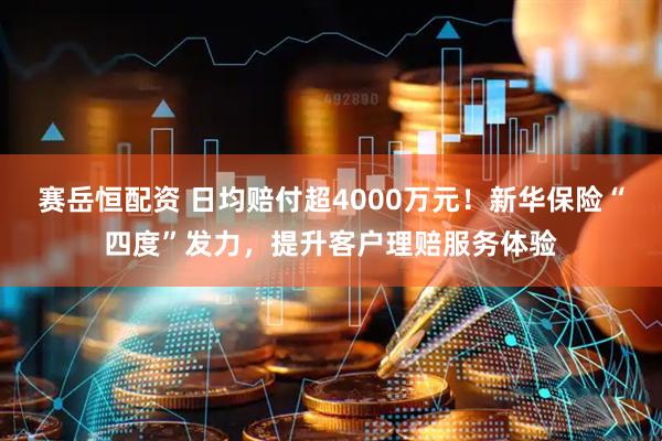 赛岳恒配资 日均赔付超4000万元！新华保险“四度”发力，提升客户理赔服务体验