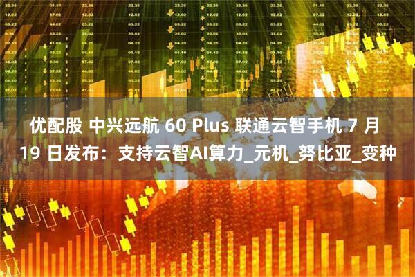优配股 中兴远航 60 Plus 联通云智手机 7 月 19 日发布：支持云智AI算力_元机_努比亚_变种