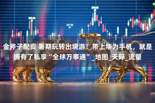 金斧子配资 暑期玩转出境游！带上华为手机，就是拥有了私享“全球万事通”_地图_天际_流量