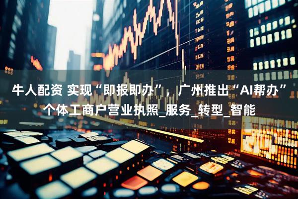 牛人配资 实现“即报即办”，广州推出“AI帮办”个体工商户营业执照_服务_转型_智能