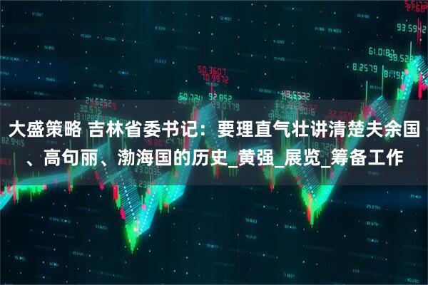 大盛策略 吉林省委书记：要理直气壮讲清楚夫余国、高句丽、渤海国的历史_黄强_展览_筹备工作
