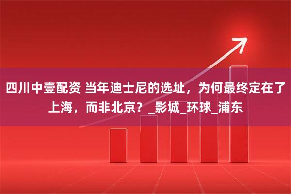 四川中壹配资 当年迪士尼的选址，为何最终定在了上海，而非北京？_影城_环球_浦东