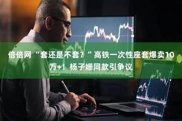 倍倍网 “套还是不套？”高铁一次性座套爆卖10万+！杨子姗同款引争议