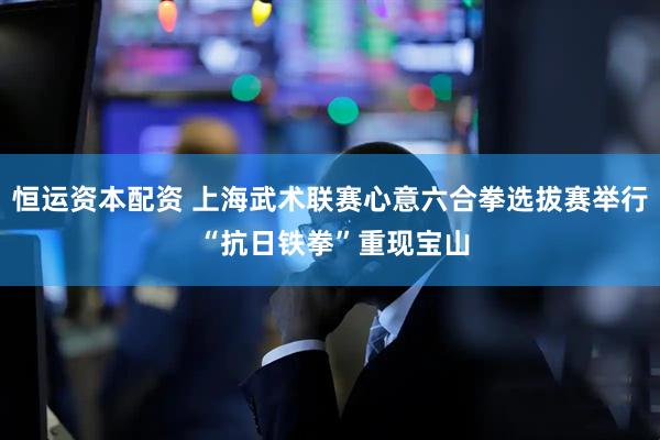 恒运资本配资 上海武术联赛心意六合拳选拔赛举行 “抗日铁拳”重现宝山