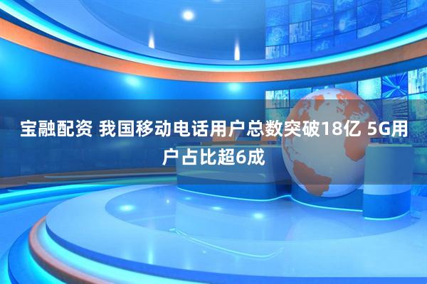 宝融配资 我国移动电话用户总数突破18亿 5G用户占比超6成