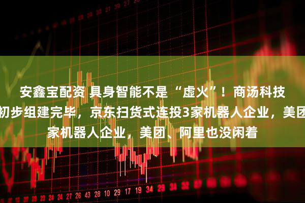 安鑫宝配资 具身智能不是 “虚火”！商汤科技被传核心团队已初步组建完毕，京东扫货式连投3家机器人企业，美团、阿里也没闲着