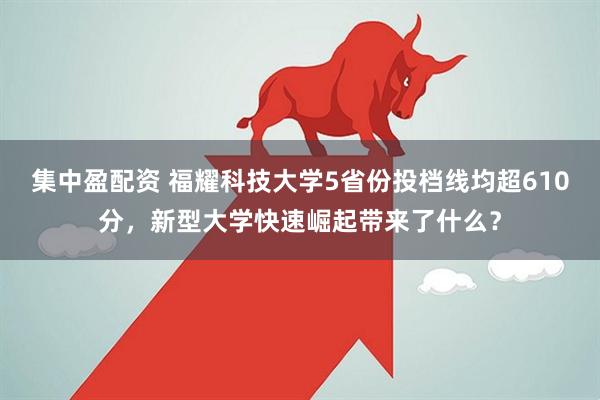 集中盈配资 福耀科技大学5省份投档线均超610分，新型大学快速崛起带来了什么？