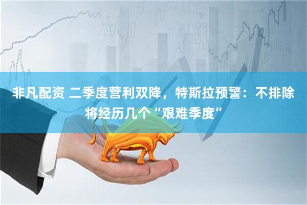 非凡配资 二季度营利双降，特斯拉预警：不排除将经历几个“艰难季度”
