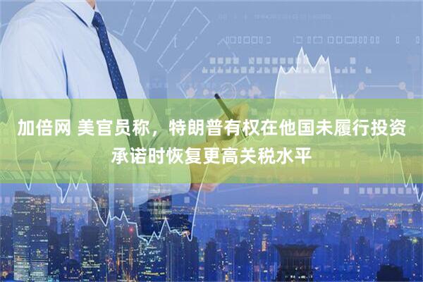 加倍网 美官员称，特朗普有权在他国未履行投资承诺时恢复更高关税水平