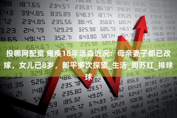 投哪网配资 瘫痪18年汤淼近况：母亲妻子都已改嫁，女儿已8岁，郎平多次探望_生活_周苏红_排球