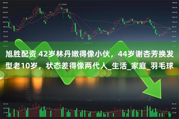 旭胜配资 42岁林丹嫩得像小伙，44岁谢杏芳换发型老10岁，状态差得像两代人_生活_家庭_羽毛球