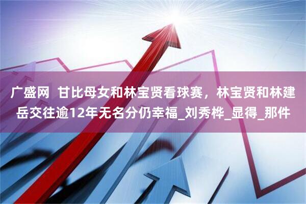 广盛网  甘比母女和林宝贤看球赛，林宝贤和林建岳交往逾12年无名分仍幸福_刘秀桦_显得_那件