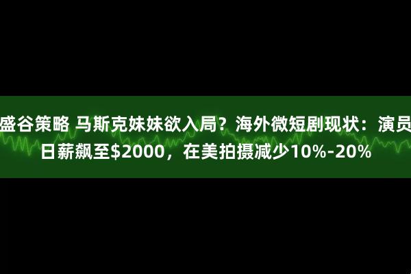 盛谷策略 马斯克妹妹欲入局？海外微短剧现状：演员日薪飙至$2000，在美拍摄减少10%-20%