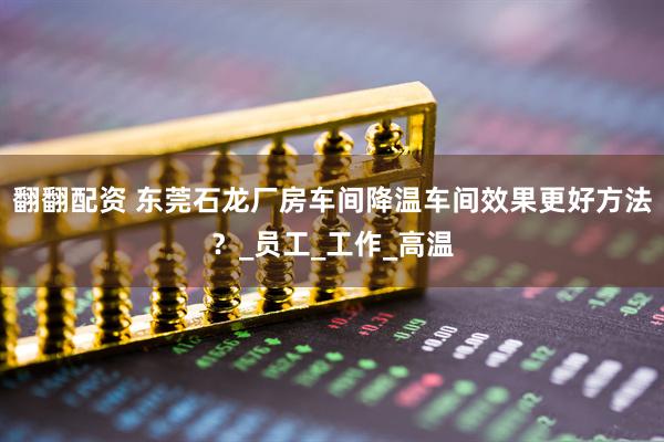 翻翻配资 东莞石龙厂房车间降温车间效果更好方法？_员工_工作_高温