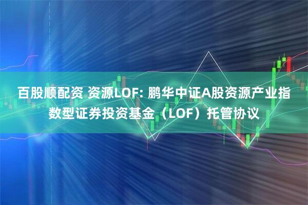 百股顺配资 资源LOF: 鹏华中证A股资源产业指数型证券投资基金（LOF）托管协议