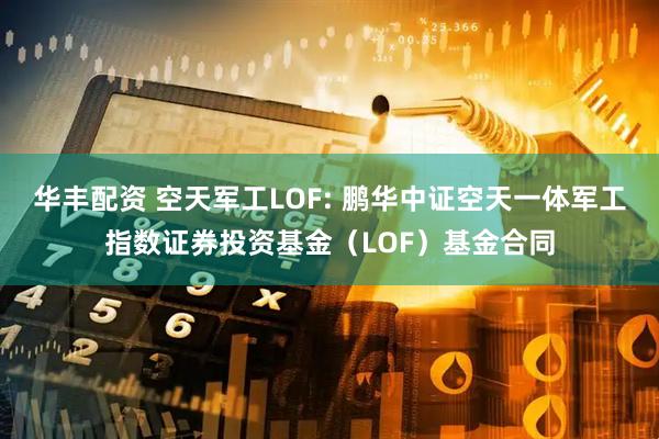 华丰配资 空天军工LOF: 鹏华中证空天一体军工指数证券投资基金（LOF）基金合同