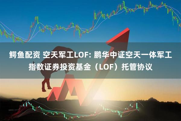 鳄鱼配资 空天军工LOF: 鹏华中证空天一体军工指数证券投资基金（LOF）托管协议