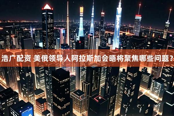 浩广配资 美俄领导人阿拉斯加会晤将聚焦哪些问题？