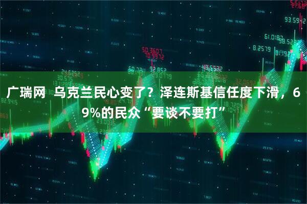 广瑞网  乌克兰民心变了？泽连斯基信任度下滑，69%的民众“要谈不要打”