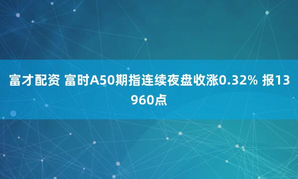 富才配资 富时A50期指连续夜盘收涨0.32% 报13960点