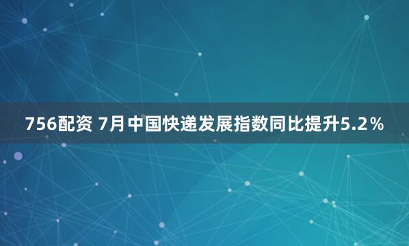 756配资 7月中国快递发展指数同比提升5.2％