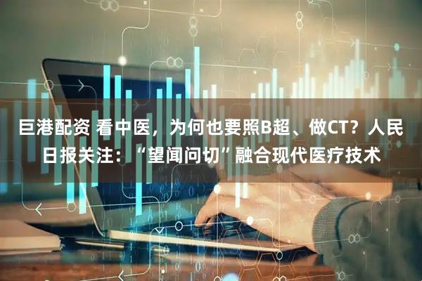 巨港配资 看中医，为何也要照B超、做CT？人民日报关注：“望闻问切”融合现代医疗技术