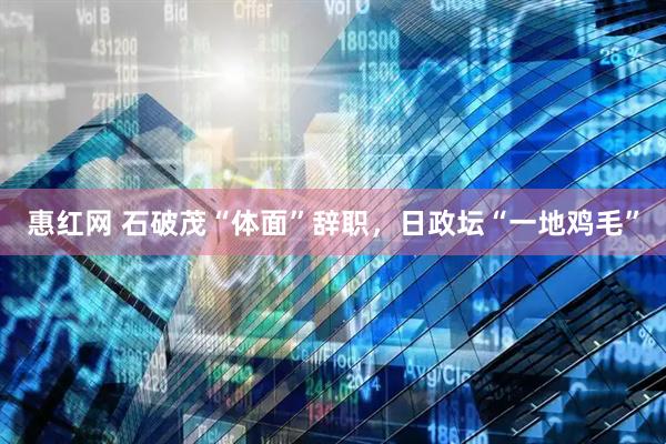 惠红网 石破茂“体面”辞职，日政坛“一地鸡毛”