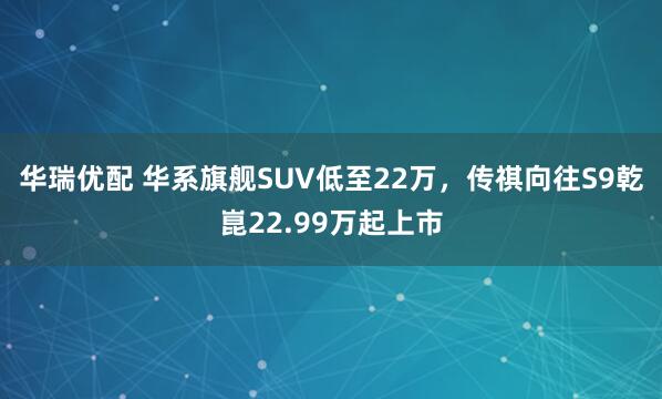华瑞优配 华系旗舰SUV低至22万，传祺向往S9乾崑22.99万起上市