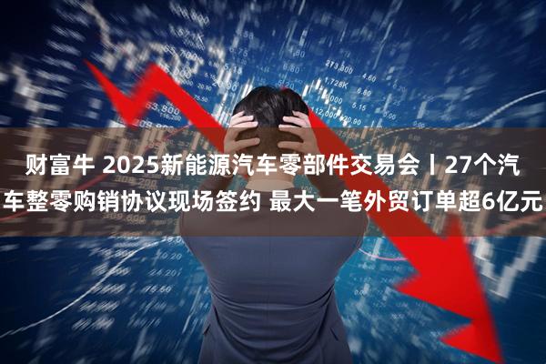 财富牛 2025新能源汽车零部件交易会丨27个汽车整零购销协议现场签约 最大一笔外贸订单超6亿元