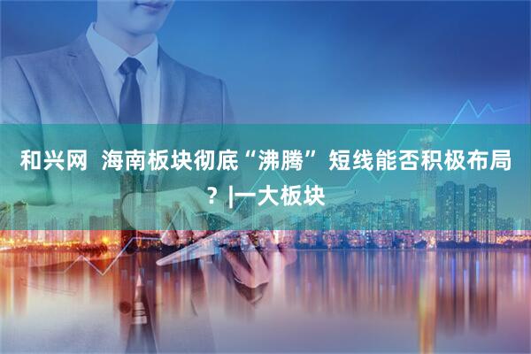 和兴网 海南板块彻底“沸腾” 短线能否积极布局?|一大板块