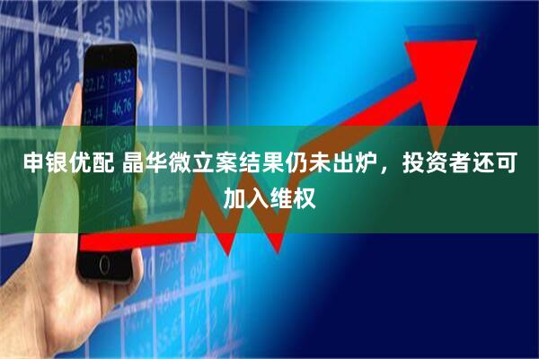 申银优配 晶华微立案结果仍未出炉,投资者还可加入维权